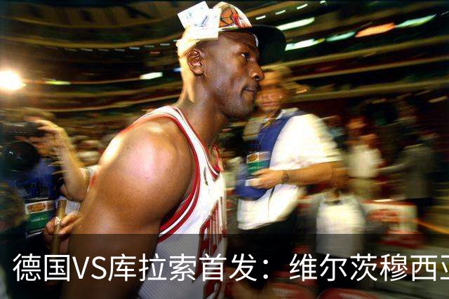德国VS库拉索首发：维尔茨穆西亚拉配萨内 诺伊尔首发